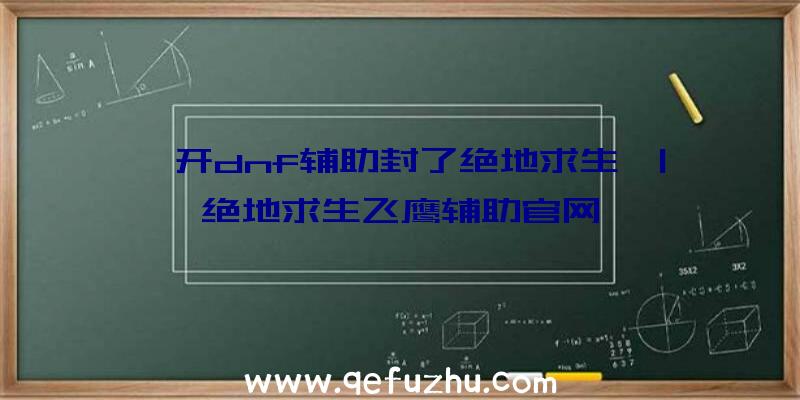 「开dnf辅助封了绝地求生」|绝地求生飞鹰辅助官网